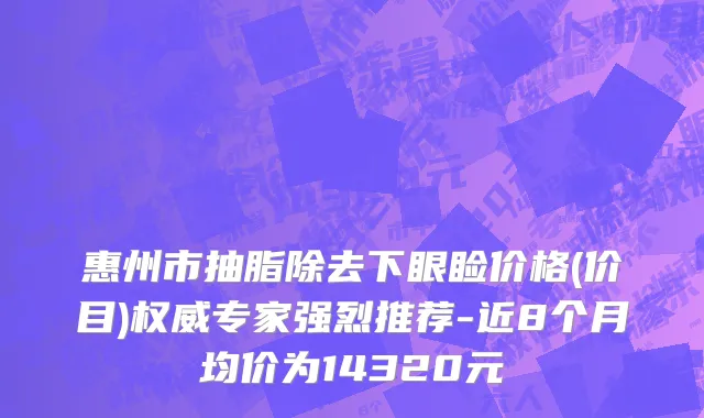 惠州市抽脂除去下眼睑价格(价目)权威专家强烈推荐-近8个月均价为14320元