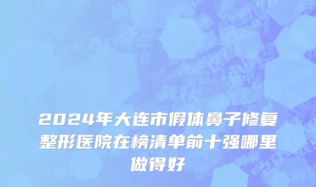 2024年大连市假体鼻子修复整形医院在榜清单前十强哪里做得好