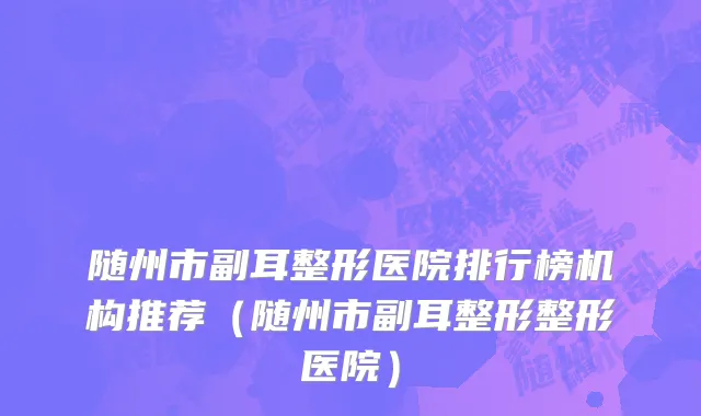 随州市副耳整形医院排行榜机构推荐（随州市副耳整形整形医院）