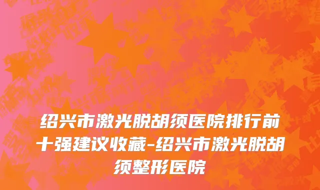 绍兴市激光脱胡须医院排行前十强建议收藏-绍兴市激光脱胡须整形医院