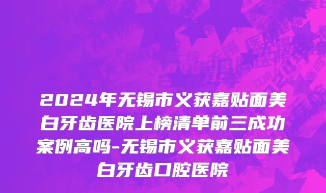 2024年无锡市义获嘉贴面美白牙齿医院上榜清单前三成功案例高吗-无锡市义获嘉贴面美白牙齿口腔医院