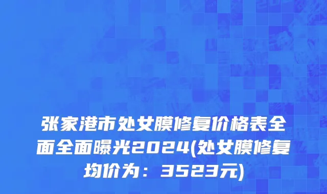 张家港市处女膜修复价格表全面全面曝光2024(处女膜修复均价为：3523元)