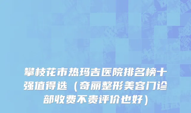 攀枝花市热玛吉医院排名榜十强值得选（奇丽整形美容门诊部收费不贵评价也好）
