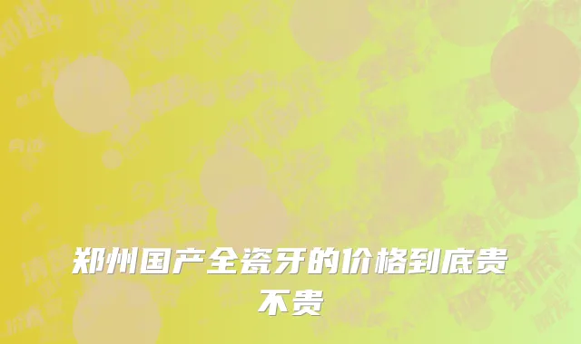 郑州国产全瓷牙的价格到底贵不贵