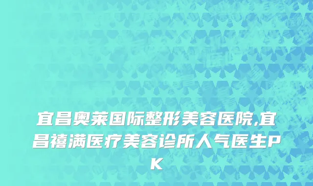 宜昌奥莱国际整形美容医院,宜昌禧满医疗美容诊所人气医生PK