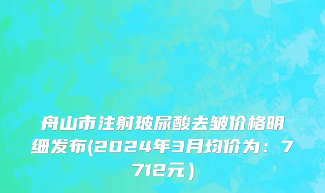舟山市注射玻尿酸去皱价格明细发布(2024年3月均价为：7712元）