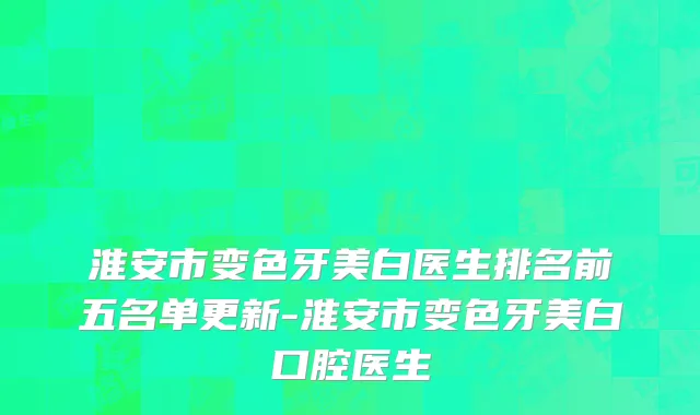 淮安市变色牙美白医生排名前五名单更新-淮安市变色牙美白口腔医生