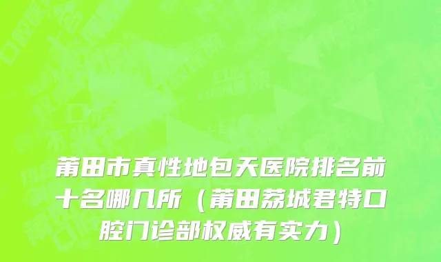 莆田市真性地包天医院排名前十名哪几所（莆田荔城君特口腔门诊部权威有实力）