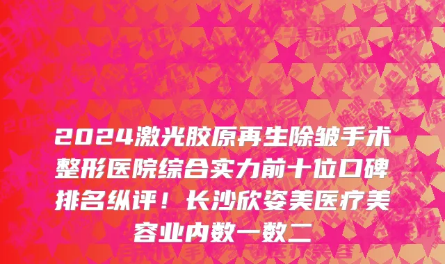 2024激光胶原再生除皱手术整形医院综合实力前十位口碑排名纵评!长沙欣姿美医疗美容业内数一数二