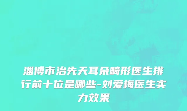 淄博市治先天耳朵畸形医生排行前十位是哪些-刘爱梅医生实力效果
