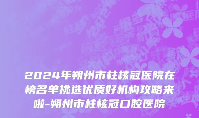 2024年朔州市柱核冠医院在榜名单挑选优质好机构攻略来啦-朔州市柱核冠口腔医院