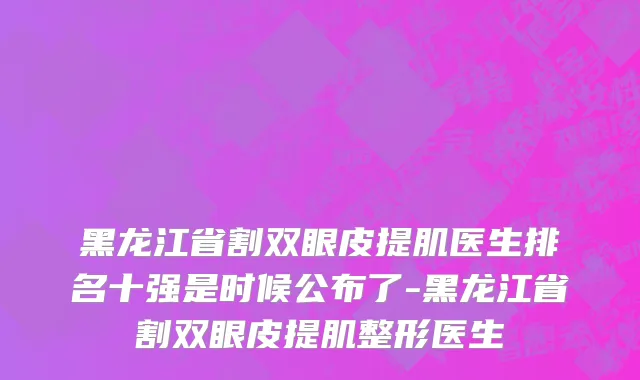 黑龙江省割双眼皮提肌医生排名十强是时候公布了-黑龙江省割双眼皮提肌整形医生