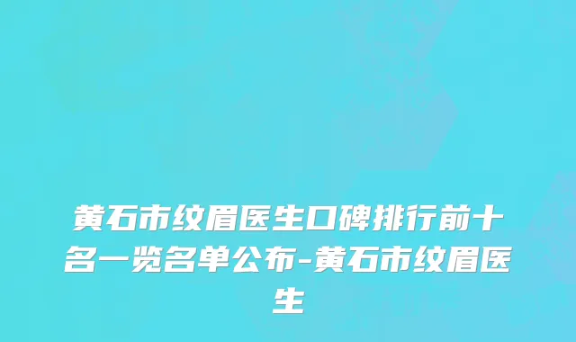 黄石市纹眉医生口碑排行前十名一览名单公布-黄石市纹眉医生
