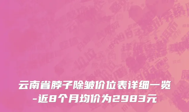 云南省脖子除皱价位表详细一览-近8个月均价为2983元