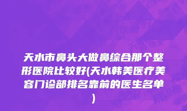 天水市鼻头大做鼻综合那个整形医院比较好(天水韩美医疗美容门诊部排名靠前的医生名单)