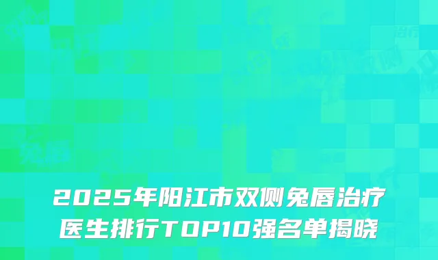 2025年阳江市双侧兔唇治疗医生排行TOP10强名单揭晓