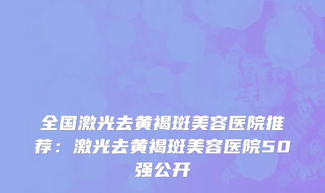 全国激光去黄褐斑美容医院推荐：激光去黄褐斑美容医院50强公开