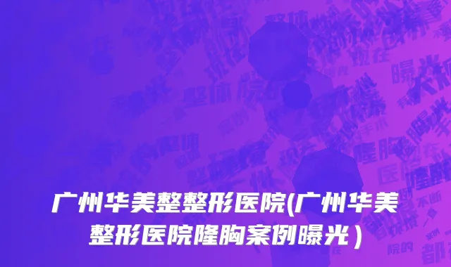 广州华美整整形医院(广州华美整形医院隆胸案例曝光）