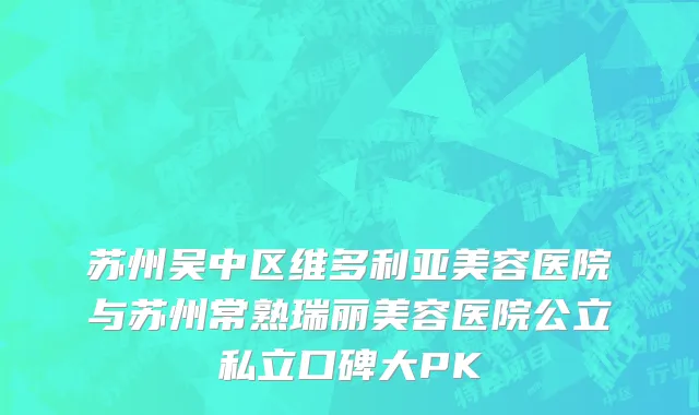 苏州吴中区维多利亚美容医院与苏州常熟瑞丽美容医院公立私立口碑大PK