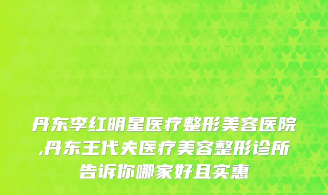 丹东李红明星医疗整形美容医院,丹东王代夫医疗美容整形诊所告诉你哪家好且实惠