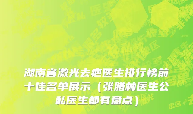 湖南省激光去疤医生排行榜前十佳名单展示（张腊林医生公私医生都有盘点）