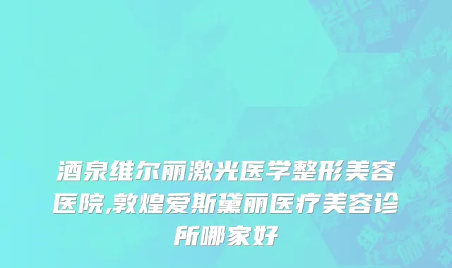 酒泉维尔丽激光医学整形美容医院,敦煌爱斯黛丽医疗美容诊所哪家好