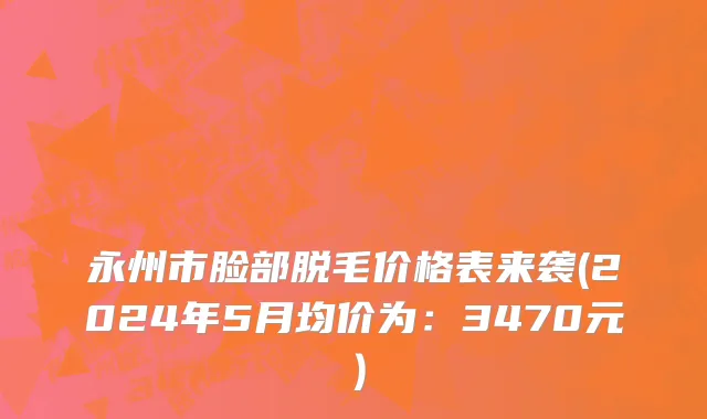 永州市脸部脱毛价格表来袭(2024年5月均价为：3470元）