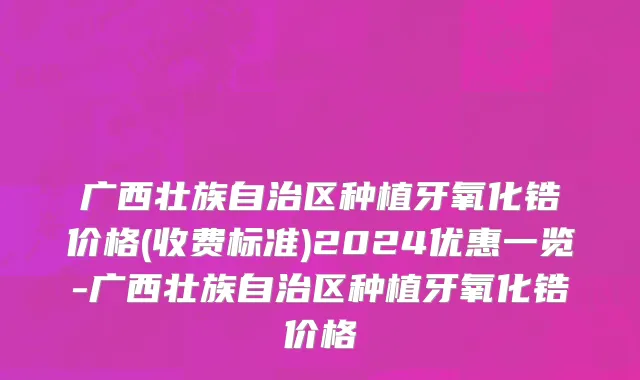 广西壮族自治区种植牙氧化锆价格(收费标准)2024优惠一览-广西壮族自治区种植牙氧化锆价格