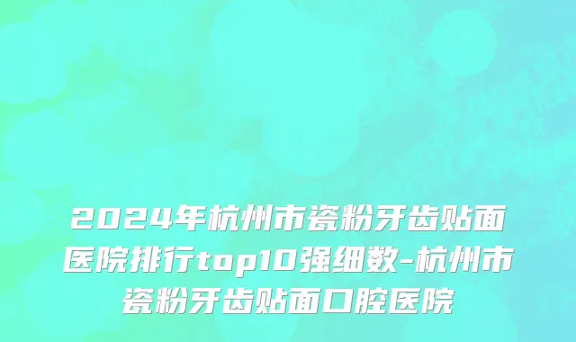 2024年杭州市瓷粉牙齿贴面医院排行top10强细数-杭州市瓷粉牙齿贴面口腔医院