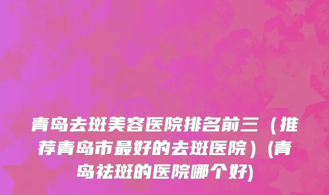 青岛去斑美容医院排名前三（推荐青岛市最好的去斑医院）(青岛祛斑的医院哪个好)