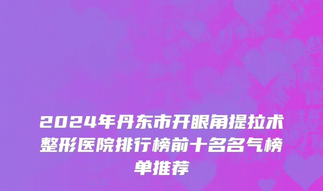 2024年丹东市开眼角提拉术整形医院排行榜前十名名气榜单推荐