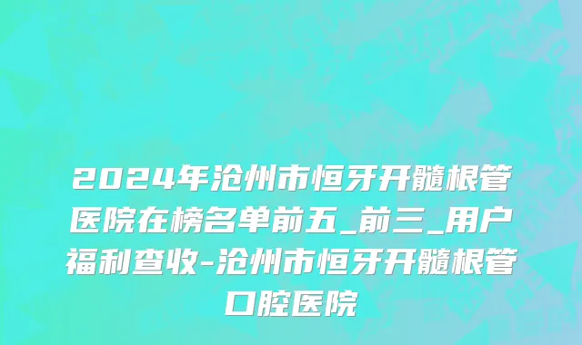 2024年沧州市恒牙开髓根管医院在榜名单前五_前三_用户福利查收-沧州市恒牙开髓根管口腔医院