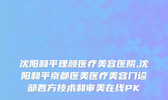 沈阳和平理颜医疗美容医院,沈阳和平京都医美医疗美容门诊部各方技术和审美在线PK