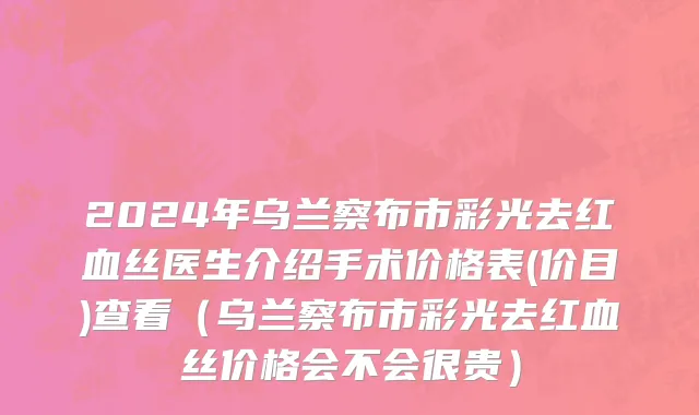 2024年乌兰察布市彩光去红血丝医生介绍手术价格表(价目)查看（乌兰察布市彩光去红血丝价格会不会很贵）