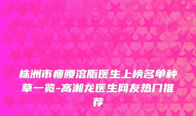 株洲市瘦腰溶脂医生上榜名单种草一览-高湘龙医生网友热门推荐