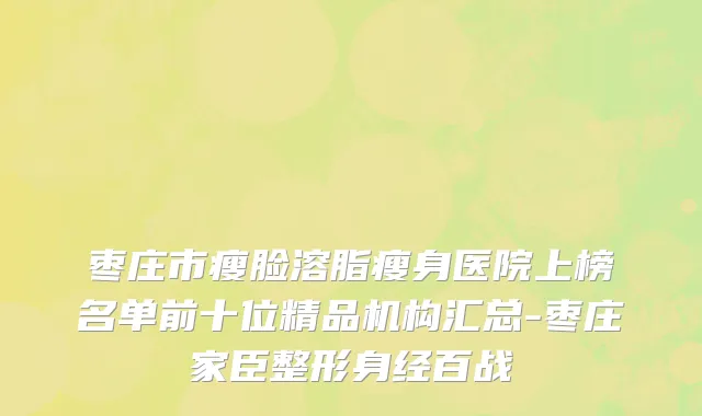 枣庄市瘦脸溶脂瘦身医院上榜名单前十位精品机构汇总-枣庄家臣整形身经百战