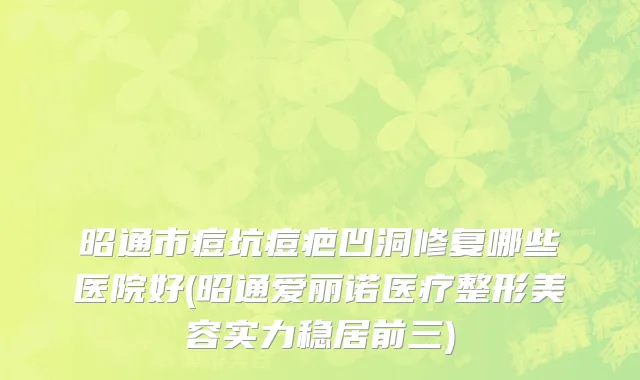 昭通市痘坑痘疤凹洞修复哪些医院好(昭通爱丽诺医疗整形美容实力稳居前三)