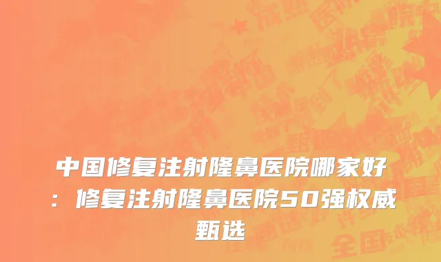 中国修复注射隆鼻医院哪家好：修复注射隆鼻医院50强权威甄选