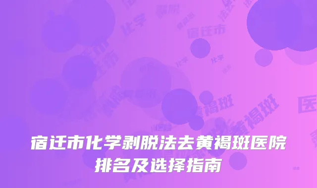 宿迁市化学剥脱法去黄褐斑医院排名及选择指南