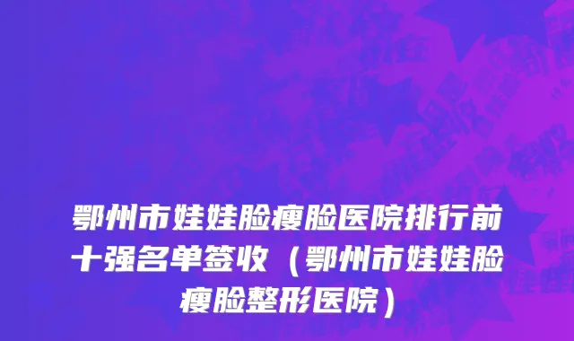鄂州市娃娃脸瘦脸医院排行前十强名单签收（鄂州市娃娃脸瘦脸整形医院）