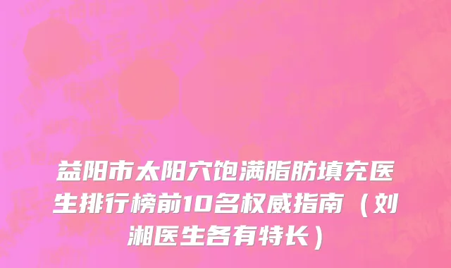益阳市太阳穴饱满脂肪填充医生排行榜前10名权威指南（刘湘医生各有特长）