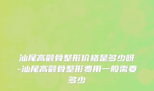 汕尾高颧骨整形价格是多少呀-汕尾高颧骨整形费用一般需要多少