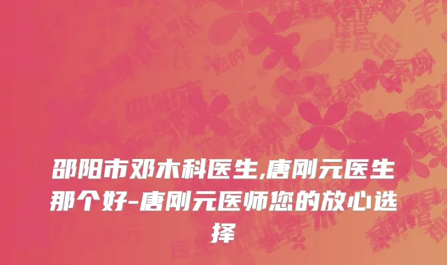 邵阳市邓木科医生,唐刚元医生那个好-唐刚元医师您的放心选择