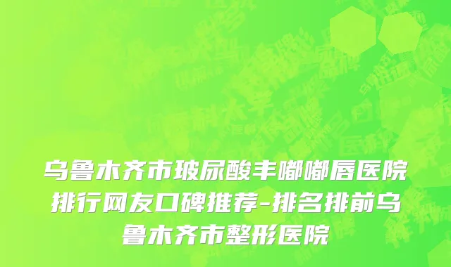 乌鲁木齐市玻尿酸丰嘟嘟唇医院排行网友口碑推荐-排名排前乌鲁木齐市整形医院