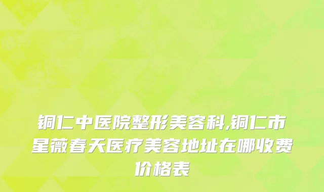 铜仁中医院整形美容科,铜仁市星薇春天医疗美容地址在哪收费价格表