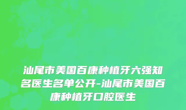 汕尾市美国百康种植牙六强知名医生名单公开-汕尾市美国百康种植牙口腔医生