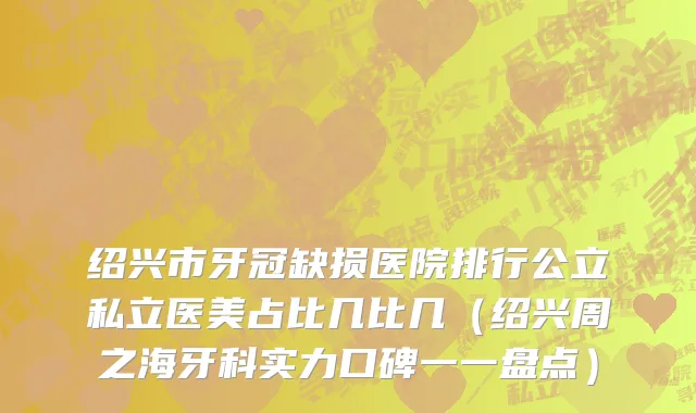 绍兴市牙冠缺损医院排行公立私立医美占比几比几（绍兴周之海牙科实力口碑一一盘点）