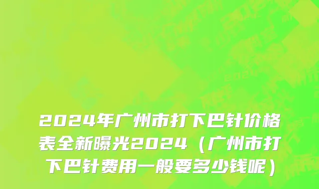 2024年广州市打下巴针价格表全新曝光2024（广州市打下巴针费用一般要多少钱呢）