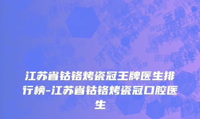 江苏省钴铬烤瓷冠王牌医生排行榜-江苏省钴铬烤瓷冠口腔医生