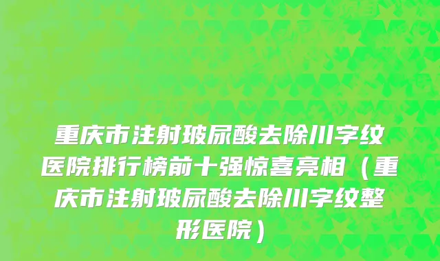 重庆市注射玻尿酸去除川字纹医院排行榜前十强惊喜亮相（重庆市注射玻尿酸去除川字纹整形医院）